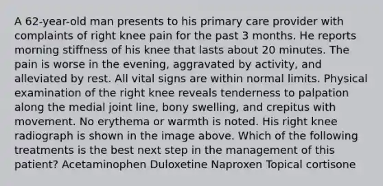 A 62-year-old man presents to his primary care provider with complaints of right knee pain for the past 3 months. He reports morning stiffness of his knee that lasts about 20 minutes. The pain is worse in the evening, aggravated by activity, and alleviated by rest. All vital signs are within normal limits. Physical examination of the right knee reveals tenderness to palpation along the medial joint line, bony swelling, and crepitus with movement. No erythema or warmth is noted. His right knee radiograph is shown in the image above. Which of the following treatments is the best next step in the management of this patient? Acetaminophen Duloxetine Naproxen Topical cortisone