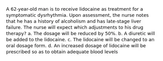 A 62-year-old man is to receive lidocaine as treatment for a symptomatic dysrhythmia. Upon assessment, the nurse notes that he has a history of alcoholism and has late-stage liver failure. The nurse will expect which adjustments to his drug therapy? a. The dosage will be reduced by 50%. b. A diuretic will be added to the lidocaine. c. The lidocaine will be changed to an oral dosage form. d. An increased dosage of lidocaine will be prescribed so as to obtain adequate blood levels