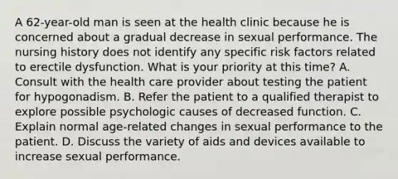 A 62-year-old man is seen at the health clinic because he is concerned about a gradual decrease in sexual performance. The nursing history does not identify any specific risk factors related to erectile dysfunction. What is your priority at this time? A. Consult with the health care provider about testing the patient for hypogonadism. B. Refer the patient to a qualified therapist to explore possible psychologic causes of decreased function. C. Explain normal age-related changes in sexual performance to the patient. D. Discuss the variety of aids and devices available to increase sexual performance.