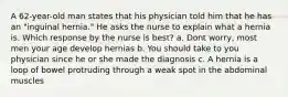 A 62-year-old man states that his physician told him that he has an "inguinal hernia." He asks the nurse to explain what a hernia is. Which response by the nurse is best? a. Dont worry, most men your age develop hernias b. You should take to you physician since he or she made the diagnosis c. A hernia is a loop of bowel protruding through a weak spot in the abdominal muscles