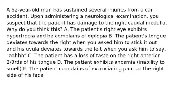 A 62-year-old man has sustained several injuries from a car accident. Upon administering a neurological examination, you suspect that the patient has damage to the right caudal medulla. Why do you think this? A. The patient's right eye exhibits hypertropia and he complains of diplopia B. The patient's tongue deviates towards the right when you asked him to stick it out and his uvula deviates towards the left when you ask him to say, "aahhh" C. The patient has a loss of taste on the right anterior 2/3rds of his tongue D. The patient exhibits anosmia (inability to smell) E. The patient complains of excruciating pain on the right side of his face