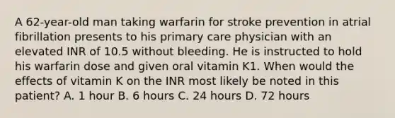 A 62-year-old man taking warfarin for stroke prevention in atrial fibrillation presents to his primary care physician with an elevated INR of 10.5 without bleeding. He is instructed to hold his warfarin dose and given oral vitamin K1. When would the effects of vitamin K on the INR most likely be noted in this patient? A. 1 hour B. 6 hours C. 24 hours D. 72 hours