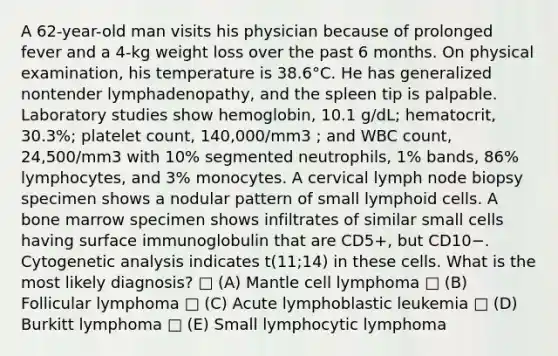 A 62-year-old man visits his physician because of prolonged fever and a 4-kg weight loss over the past 6 months. On physical examination, his temperature is 38.6°C. He has generalized nontender lymphadenopathy, and the spleen tip is palpable. Laboratory studies show hemoglobin, 10.1 g/dL; hematocrit, 30.3%; platelet count, 140,000/mm3 ; and WBC count, 24,500/mm3 with 10% segmented neutrophils, 1% bands, 86% lymphocytes, and 3% monocytes. A cervical lymph node biopsy specimen shows a nodular pattern of small <a href='https://www.questionai.com/knowledge/kUNxwJ5MWQ-lymphoid-cells' class='anchor-knowledge'>lymphoid cells</a>. A bone marrow specimen shows infiltrates of similar small cells having surface immunoglobulin that are CD5+, but CD10−. Cytogenetic analysis indicates t(11;14) in these cells. What is the most likely diagnosis? □ (A) Mantle cell lymphoma □ (B) Follicular lymphoma □ (C) Acute lymphoblastic leukemia □ (D) Burkitt lymphoma □ (E) Small lymphocytic lymphoma