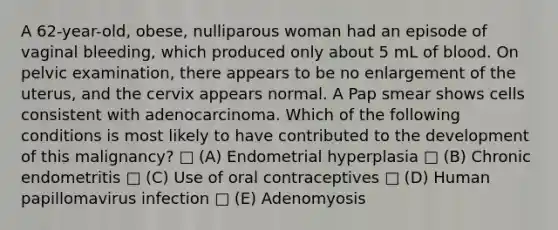 A 62-year-old, obese, nulliparous woman had an episode of vaginal bleeding, which produced only about 5 mL of blood. On pelvic examination, there appears to be no enlargement of the uterus, and the cervix appears normal. A Pap smear shows cells consistent with adenocarcinoma. Which of the following conditions is most likely to have contributed to the development of this malignancy? □ (A) Endometrial hyperplasia □ (B) Chronic endometritis □ (C) Use of oral contraceptives □ (D) Human papillomavirus infection □ (E) Adenomyosis