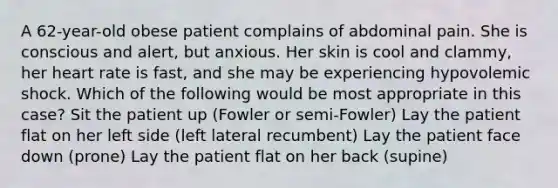 A 62-year-old obese patient complains of abdominal pain. She is conscious and alert, but anxious. Her skin is cool and clammy, her heart rate is fast, and she may be experiencing hypovolemic shock. Which of the following would be most appropriate in this case? Sit the patient up (Fowler or semi-Fowler) Lay the patient flat on her left side (left lateral recumbent) Lay the patient face down (prone) Lay the patient flat on her back (supine)