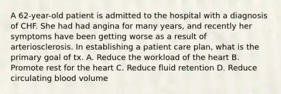 A 62-year-old patient is admitted to the hospital with a diagnosis of CHF. She had had angina for many years, and recently her symptoms have been getting worse as a result of arteriosclerosis. In establishing a patient care plan, what is the primary goal of tx. A. Reduce the workload of the heart B. Promote rest for the heart C. Reduce fluid retention D. Reduce circulating blood volume