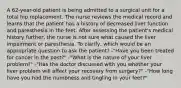 A 62-year-old patient is being admitted to a surgical unit for a total hip replacement. The nurse reviews the medical record and learns that the patient has a history of decreased liver function and paresthesia in the feet. After assessing the patient's medical history further, the nurse is not sure what caused the liver impairment or paresthesia. To clarify, which would be an appropriate question to ask the patient? -"Have you been treated for cancer in the past?" -"What is the nature of your liver problem?" -"Has the doctor discussed with you whether your liver problem will affect your recovery from surgery?" -"How long have you had the numbness and tingling in your feet?"