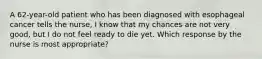 A 62-year-old patient who has been diagnosed with esophageal cancer tells the nurse, I know that my chances are not very good, but I do not feel ready to die yet. Which response by the nurse is most appropriate?