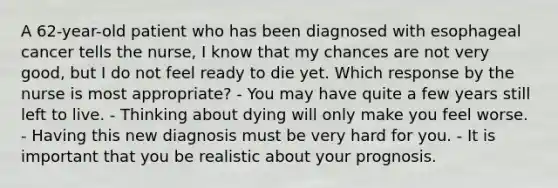 A 62-year-old patient who has been diagnosed with esophageal cancer tells the nurse, I know that my chances are not very good, but I do not feel ready to die yet. Which response by the nurse is most appropriate? - You may have quite a few years still left to live. - Thinking about dying will only make you feel worse. - Having this new diagnosis must be very hard for you. - It is important that you be realistic about your prognosis.