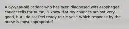 A 62-year-old patient who has been diagnosed with esophageal cancer tells the nurse, "I know that my chances are not very good, but I do not feel ready to die yet." Which response by the nurse is most appropriate?