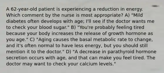 A 62-year-old patient is experiencing a reduction in energy. Which comment by the nurse is most appropriate? A) "Mild diabetes often develops with age; I'll see if the doctor wants me to check your blood sugar." B) "You're probably feeling tired because your body increases the release of growth hormone as you age." C) "Aging causes the basal metabolic rate to change, and it's often normal to have less energy, but you should still mention it to the doctor." D) "A decrease in parathyroid hormone secretion occurs with age, and that can make you feel tired. The doctor may want to check your calcium levels."