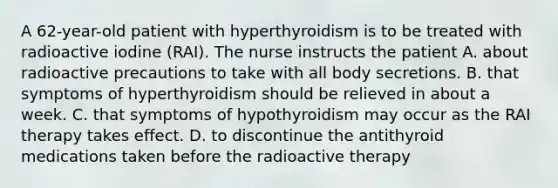 A 62-year-old patient with hyperthyroidism is to be treated with radioactive iodine (RAI). The nurse instructs the patient A. about radioactive precautions to take with all body secretions. B. that symptoms of hyperthyroidism should be relieved in about a week. C. that symptoms of hypothyroidism may occur as the RAI therapy takes effect. D. to discontinue the antithyroid medications taken before the radioactive therapy