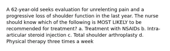 A 62-year-old seeks evaluation for unrelenting pain and a progressive loss of shoulder function in the last year. The nurse should know which of the following is MOST LIKELY to be recommended for treatment? a. Treatment with NSAIDs b. Intra-articular steroid injection c. Total shoulder arthroplasty d. Physical therapy three times a week