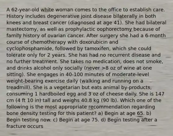 A 62-year-old white woman comes to the office to establish care. History includes degenerative joint disease bilaterally in both knees and breast cancer (diagnosed at age 41). She had bilateral mastectomy, as well as prophylactic oophorectomy because of family history of ovarian cancer. After surgery she had a 6-month course of chemotherapy with doxorubicin and cyclophosphamide, followed by tamoxifen, which she could tolerate only for 2 years. She has had no recurrent disease and no further treatment. She takes no medication, does not smoke, and drinks alcohol only socially (never >8 oz of wine at one sitting). She engages in 40-100 minutes of moderate-level weight-bearing exercise daily (walking and running on a treadmill). She is a vegetarian but eats animal by-products, consuming 1 hardboiled egg and 3 oz of cheese daily. She is 147 cm (4 ft 10 in) tall and weighs 40.8 kg (90 lb). Which one of the following is the most appropriate recommendation regarding bone density testing for this patient? a) Begin at age 65. b) Begin testing now. c) Begin at age 75. d) Begin testing after a fracture occurs