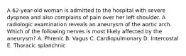 A 62-year-old woman is admitted to the hospital with severe dyspnea and also complains of pain over her left shoulder. A radiologic examination reveals an aneurysm of the aortic arch. Which of the following nerves is most likely affected by the aneurysm? A. Phrenic B. Vagus C. Cardiopulmonary D. Intercostal E. Thoracic splanchnic