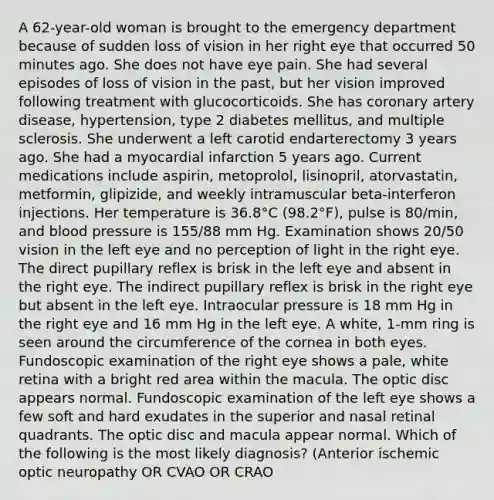 A 62-year-old woman is brought to the emergency department because of sudden loss of vision in her right eye that occurred 50 minutes ago. She does not have eye pain. She had several episodes of loss of vision in the past, but her vision improved following treatment with glucocorticoids. She has coronary artery disease, hypertension, type 2 diabetes mellitus, and multiple sclerosis. She underwent a left carotid endarterectomy 3 years ago. She had a myocardial infarction 5 years ago. Current medications include aspirin, metoprolol, lisinopril, atorvastatin, metformin, glipizide, and weekly intramuscular beta-interferon injections. Her temperature is 36.8°C (98.2°F), pulse is 80/min, and blood pressure is 155/88 mm Hg. Examination shows 20/50 vision in the left eye and no perception of light in the right eye. The direct pupillary reflex is brisk in the left eye and absent in the right eye. The indirect pupillary reflex is brisk in the right eye but absent in the left eye. Intraocular pressure is 18 mm Hg in the right eye and 16 mm Hg in the left eye. A white, 1-mm ring is seen around the circumference of the cornea in both eyes. Fundoscopic examination of the right eye shows a pale, white retina with a bright red area within the macula. The optic disc appears normal. Fundoscopic examination of the left eye shows a few soft and hard exudates in the superior and nasal retinal quadrants. The optic disc and macula appear normal. Which of the following is the most likely diagnosis? (Anterior ischemic optic neuropathy OR CVAO OR CRAO