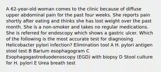 A 62-year-old woman comes to the clinic because of diffuse upper abdominal pain for the past four weeks. She reports pain shortly after eating and thinks she has lost weight over the past month. She is a non-smoker and takes no regular medications. She is referred for endoscopy which shows a gastric ulcer. Which of the following is the most accurate test for diagnosing Helicobacter pylori infection? Elimination tool A H. pylori antigen stool test B Barium esophagogram C Esophagogastroduodenoscopy (EGD) with biopsy D Stool culture for H. pylori E Urea breath test