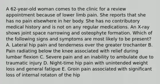 A 62-year-old woman comes to the clinic for a review appointment because of lower limb pain. She reports that she has no pain elsewhere in her body. She has no contributory medical history and is not on any regular medications. An X-ray shows joint space narrowing and osteophyte formation. Which of the following signs and symptoms are most likely to be present? A. Lateral hip pain and tenderness over the greater trochanter B. Pain radiating below the knee associated with relief during lumbar flexion C. Severe pain and an inability to ambulate due to traumatic injury D. Night-time hip pain with unintended weight loss and general fatigue E. Groin pain associated with significant loss of internal rotaton of the hip