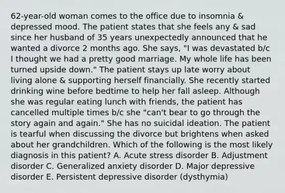 62-year-old woman comes to the office due to insomnia & depressed mood. The patient states that she feels any & sad since her husband of 35 years unexpectedly announced that he wanted a divorce 2 months ago. She says, "I was devastated b/c I thought we had a pretty good marriage. My whole life has been turned upside down." The patient stays up late worry about living alone & supporting herself financially. She recently started drinking wine before bedtime to help her fall asleep. Although she was regular eating lunch with friends, the patient has cancelled multiple times b/c she "can't bear to go through the story again and again." She has no suicidal ideation. The patient is tearful when discussing the divorce but brightens when asked about her grandchildren. Which of the following is the most likely diagnosis in this patient? A. Acute stress disorder B. Adjustment disorder C. Generalized anxiety disorder D. Major depressive disorder E. Persistent depressive disorder (dysthymia)