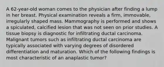 A 62-year-old woman comes to the physician after finding a lump in her breast. Physical examination reveals a firm, immovable, irregularly shaped mass. Mammography is performed and shows a spiculated, calcified lesion that was not seen on prior studies. A tissue biopsy is diagnostic for infiltrating ductal carcinoma. Malignant tumors such as infiltrating ductal carcinoma are typically associated with varying degrees of disordered differentiation and maturation. Which of the following findings is most characteristic of an anaplastic tumor?