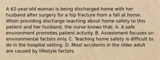 A 62-year-old woman is being discharged home with her husband after surgery for a hip fracture from a fall at home. When providing discharge teaching about home safety to this patient and her husband, the nurse knows that: A. A safe environment promotes patient activity. B. Assessment focuses on environmental factors only. C. Teaching home safety is difficult to do in the hospital setting. D. Most accidents in the older adult are caused by lifestyle factors.