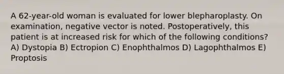 A 62-year-old woman is evaluated for lower blepharoplasty. On examination, negative vector is noted. Postoperatively, this patient is at increased risk for which of the following conditions? A) Dystopia B) Ectropion C) Enophthalmos D) Lagophthalmos E) Proptosis