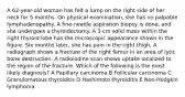 A 62-year-old woman has felt a lump on the right side of her neck for 5 months. On physical examination, she has no palpable lymphadenopathy. A fine-needle aspiration biopsy is done, and she undergoes a thyroidectomy. A 3-cm solid mass within the right thyroid lobe has the microscopic appearance shown in the figure. Six months later, she has pain in the right thigh. A radiograph shows a fracture of the right femur in an area of lytic bone destruction. A radioiodine scan shows uptake localized to the region of the fracture. Which of the following is the most likely diagnosis? A Papillary carcinoma B Follicular carcinoma C Granulomatous thyroiditis D Hashimoto thyroiditis E Non-Hodgkin lymphoma