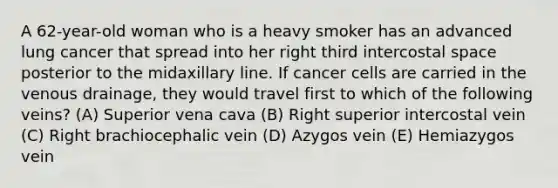 A 62-year-old woman who is a heavy smoker has an advanced lung cancer that spread into her right third intercostal space posterior to the midaxillary line. If cancer cells are carried in the venous drainage, they would travel first to which of the following veins? (A) Superior vena cava (B) Right superior intercostal vein (C) Right brachiocephalic vein (D) Azygos vein (E) Hemiazygos vein