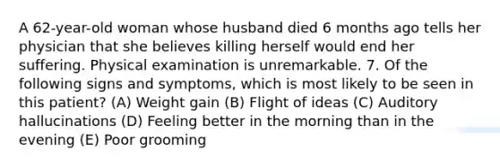 A 62-year-old woman whose husband died 6 months ago tells her physician that she believes killing herself would end her suffering. Physical examination is unremarkable. 7. Of the following signs and symptoms, which is most likely to be seen in this patient? (A) Weight gain (B) Flight of ideas (C) Auditory hallucinations (D) Feeling better in the morning than in the evening (E) Poor grooming