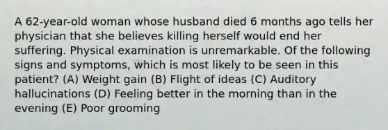 A 62-year-old woman whose husband died 6 months ago tells her physician that she believes killing herself would end her suffering. Physical examination is unremarkable. Of the following signs and symptoms, which is most likely to be seen in this patient? (A) Weight gain (B) Flight of ideas (C) Auditory hallucinations (D) Feeling better in the morning than in the evening (E) Poor grooming