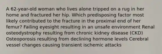 A 62-year-old woman who lives alone tripped on a rug in her home and fractured her hip. Which predisposing factor most likely contributed to the fracture in the proximal end of her femur? Failing eyesight resulting in an unsafe environment Renal osteodystrophy resulting from chronic kidney disease (CKD) Osteoporosis resulting from declining hormone levels Cerebral vessel changes causing transient ischemic attacks