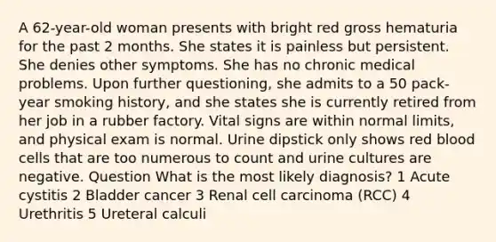 A 62-year-old woman presents with bright red gross hematuria for the past 2 months. She states it is painless but persistent. She denies other symptoms. She has no chronic medical problems. Upon further questioning, she admits to a 50 pack-year smoking history, and she states she is currently retired from her job in a rubber factory. Vital signs are within normal limits, and physical exam is normal. Urine dipstick only shows red blood cells that are too numerous to count and urine cultures are negative. Question What is the most likely diagnosis? 1 Acute cystitis 2 Bladder cancer 3 Renal cell carcinoma (RCC) 4 Urethritis 5 Ureteral calculi