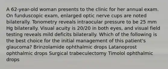 A 62-year-old woman presents to the clinic for her annual exam. On funduscopic exam, enlarged optic nerve cups are noted bilaterally. Tonometry reveals intraocular pressure to be 25 mm Hg bilaterally. Visual acuity is 20/20 in both eyes, and visual field testing reveals mild deficits bilaterally. Which of the following is the best choice for the initial management of this patient's glaucoma? Brinzolamide ophthalmic drops Latanoprost ophthalmic drops Surgical trabeculectomy Timolol ophthalmic drops