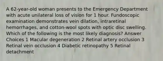 A 62-year-old woman presents to the Emergency Department with acute unilateral loss of vision for 1 hour. Fundoscopic examination demonstrates vein dilation, intraretinal hemorrhages, and cotton-wool spots with optic disc swelling. Which of the following is the most likely diagnosis? Answer Choices 1 Macular degeneration 2 Retinal artery occlusion 3 Retinal vein occlusion 4 Diabetic retinopathy 5 Retinal detachment