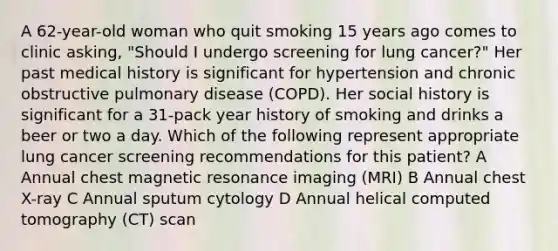 A 62-year-old woman who quit smoking 15 years ago comes to clinic asking, "Should I undergo screening for lung cancer?" Her past medical history is significant for hypertension and chronic obstructive pulmonary disease (COPD). Her social history is significant for a 31-pack year history of smoking and drinks a beer or two a day. Which of the following represent appropriate lung cancer screening recommendations for this patient? A Annual chest magnetic resonance imaging (MRI) B Annual chest X-ray C Annual sputum cytology D Annual helical computed tomography (CT) scan