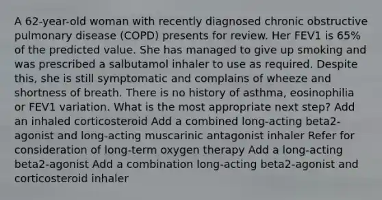 A 62-year-old woman with recently diagnosed chronic obstructive pulmonary disease (COPD) presents for review. Her FEV1 is 65% of the predicted value. She has managed to give up smoking and was prescribed a salbutamol inhaler to use as required. Despite this, she is still symptomatic and complains of wheeze and shortness of breath. There is no history of asthma, eosinophilia or FEV1 variation. What is the most appropriate next step? Add an inhaled corticosteroid Add a combined long-acting beta2-agonist and long-acting muscarinic antagonist inhaler Refer for consideration of long-term oxygen therapy Add a long-acting beta2-agonist Add a combination long-acting beta2-agonist and corticosteroid inhaler