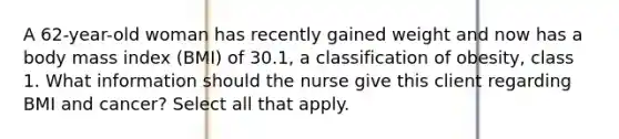 A 62-year-old woman has recently gained weight and now has a body mass index (BMI) of 30.1, a classification of obesity, class 1. What information should the nurse give this client regarding BMI and cancer? Select all that apply.