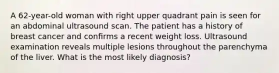 A 62-year-old woman with right upper quadrant pain is seen for an abdominal ultrasound scan. The patient has a history of breast cancer and conﬁrms a recent weight loss. Ultrasound examination reveals multiple lesions throughout the parenchyma of the liver. What is the most likely diagnosis?