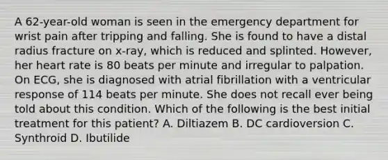 A 62-year-old woman is seen in the emergency department for wrist pain after tripping and falling. She is found to have a distal radius fracture on x-ray, which is reduced and splinted. However, her heart rate is 80 beats per minute and irregular to palpation. On ECG, she is diagnosed with atrial fibrillation with a ventricular response of 114 beats per minute. She does not recall ever being told about this condition. Which of the following is the best initial treatment for this patient? A. Diltiazem B. DC cardioversion C. Synthroid D. Ibutilide