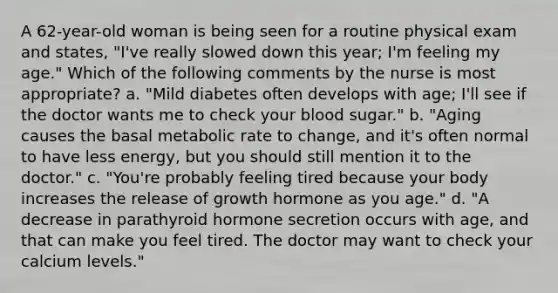 A 62-year-old woman is being seen for a routine physical exam and states, "I've really slowed down this year; I'm feeling my age." Which of the following comments by the nurse is most appropriate? a. "Mild diabetes often develops with age; I'll see if the doctor wants me to check your blood sugar." b. "Aging causes the basal metabolic rate to change, and it's often normal to have less energy, but you should still mention it to the doctor." c. "You're probably feeling tired because your body increases the release of growth hormone as you age." d. "A decrease in parathyroid hormone secretion occurs with age, and that can make you feel tired. The doctor may want to check your calcium levels."