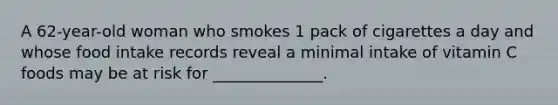 A 62-year-old woman who smokes 1 pack of cigarettes a day and whose food intake records reveal a minimal intake of vitamin C foods may be at risk for ______________.