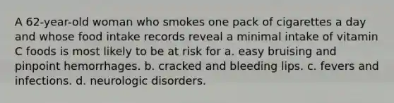 A 62-year-old woman who smokes one pack of cigarettes a day and whose food intake records reveal a minimal intake of vitamin C foods is most likely to be at risk for a. easy bruising and pinpoint hemorrhages. b. cracked and bleeding lips. c. fevers and infections. d. neurologic disorders.