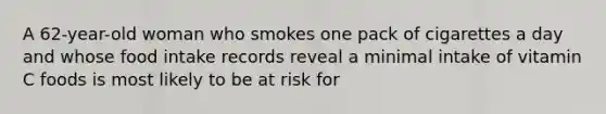 A 62-year-old woman who smokes one pack of cigarettes a day and whose food intake records reveal a minimal intake of vitamin C foods is most likely to be at risk for