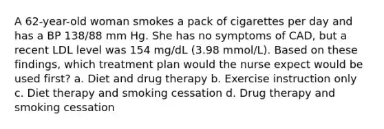 A 62-year-old woman smokes a pack of cigarettes per day and has a BP 138/88 mm Hg. She has no symptoms of CAD, but a recent LDL level was 154 mg/dL (3.98 mmol/L). Based on these findings, which treatment plan would the nurse expect would be used first? a. Diet and drug therapy b. Exercise instruction only c. Diet therapy and smoking cessation d. Drug therapy and smoking cessation