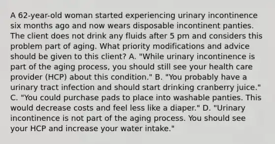 A 62-year-old woman started experiencing urinary incontinence six months ago and now wears disposable incontinent panties. The client does not drink any fluids after 5 pm and considers this problem part of aging. What priority modifications and advice should be given to this client? A. "While urinary incontinence is part of the aging process, you should still see your health care provider (HCP) about this condition." B. "You probably have a urinary tract infection and should start drinking cranberry juice." C. "You could purchase pads to place into washable panties. This would decrease costs and feel less like a diaper." D. "Urinary incontinence is not part of the aging process. You should see your HCP and increase your water intake."