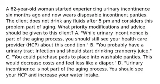 A 62-year-old woman started experiencing urinary incontinence six months ago and now wears disposable incontinent panties. The client does not drink any fluids after 5 pm and considers this problem part of aging. What priority modifications and advice should be given to this client? A. "While urinary incontinence is part of the aging process, you should still see your health care provider (HCP) about this condition." B. "You probably have a urinary tract infection and should start drinking cranberry juice." C. "You could purchase pads to place into washable panties. This would decrease costs and feel less like a diaper." D. "Urinary incontinence is not part of the aging process. You should see your HCP and increase your water intake.