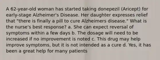 A 62-year-old woman has started taking donepezil (Aricept) for early-stage Alzheimer's Disease. Her daughter expresses relief that "there is finally a pill to cure Alzheimers disease." What is the nurse's best response? a. She can expect reversal of symptoms within a few days b. The dosage will need to be increased if no improvement is noted c. This drug may help improve symptoms, but it is not intended as a cure d. Yes, it has been a great help for many patients