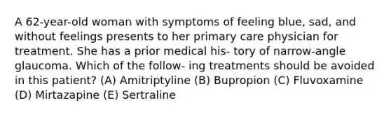 A 62-year-old woman with symptoms of feeling blue, sad, and without feelings presents to her primary care physician for treatment. She has a prior medical his- tory of narrow-angle glaucoma. Which of the follow- ing treatments should be avoided in this patient? (A) Amitriptyline (B) Bupropion (C) Fluvoxamine (D) Mirtazapine (E) Sertraline