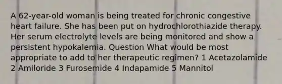 A 62-year-old woman is being treated for chronic congestive heart failure. She has been put on hydrochlorothiazide therapy. Her serum electrolyte levels are being monitored and show a persistent hypokalemia. Question What would be most appropriate to add to her therapeutic regimen? 1 Acetazolamide 2 Amiloride 3 Furosemide 4 Indapamide 5 Mannitol