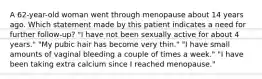 A 62-year-old woman went through menopause about 14 years ago. Which statement made by this patient indicates a need for further follow-up? "I have not been sexually active for about 4 years." "My pubic hair has become very thin." "I have small amounts of vaginal bleeding a couple of times a week." "I have been taking extra calcium since I reached menopause."